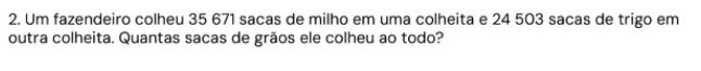 Um fazendeiro colheu 35 671 sacas de milho em uma colheita e 24 503 sacas de trigo em 
outra colheita. Quantas sacas de grãos ele colheu ao todo?