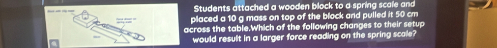 Students attached a wooden block to a spring scale and 
placed a 10 g mass on top of the block and pulled it 50 cm
across the table.Which of the following changes to their setup 
would result in a larger force reading on the spring scale?