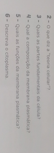 2 - 0 que diz a “teoria celular”? 
3 - Quais as partes fundamentais da célula? 
4 - Qual a composição da membrana plasmática? 
5 - Quais as funções da membrana plasmática? 
6 - Descreva o citoplasma.