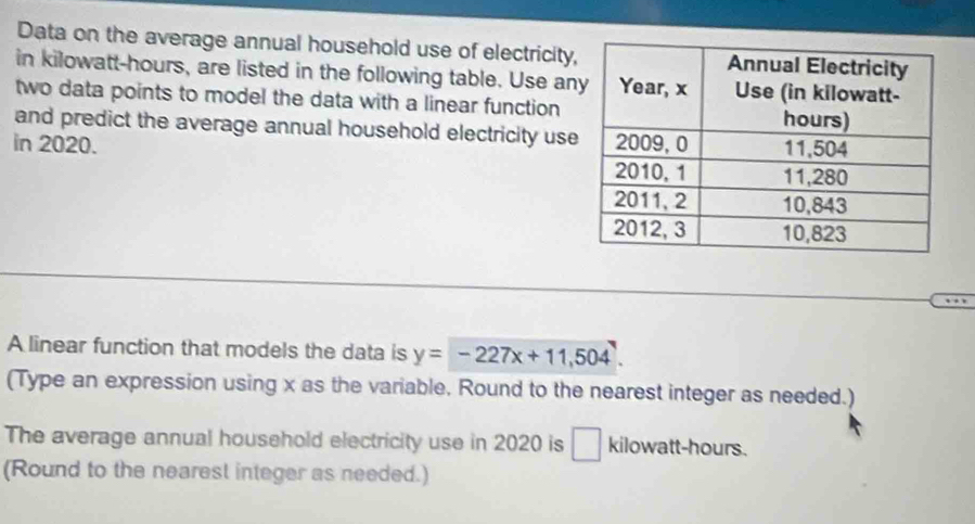 Data on the average annual household use of electricity 
in kilowatt-hours, are listed in the following table. Use an 
two data points to model the data with a linear function 
and predict the average annual household electricity use 
in 2020. 
A linear function that models the data is y=-227x+11,504
(Type an expression using x as the variable. Round to the nearest integer as needed.) 
The average annual household electricity use in 2020 is □ kilowatt-hours. 
(Round to the nearest integer as needed.)