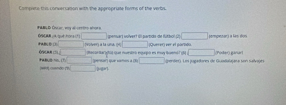 Complete this conversation with the appropriate forms of the verbs. 
PABLO Óscar, voy al centro ahora. 
ÓSCAR ¿A quê hora (1) □ (pensar) volver? El partido de fútbol (2) □ (empezar) a las dos 
PABLO (3) □ (Volver) a la una. (4) □ (Querer) ver el partido. 
Óscar (5) overline □  (Recordar □ (Poder) ganar! 
PABLO No, (7) □ (pensar) que vamos a (8) □ (perder). Los jugadores de Guadalajara son salvajes 
(wild) cuando (9) □ (jugar)