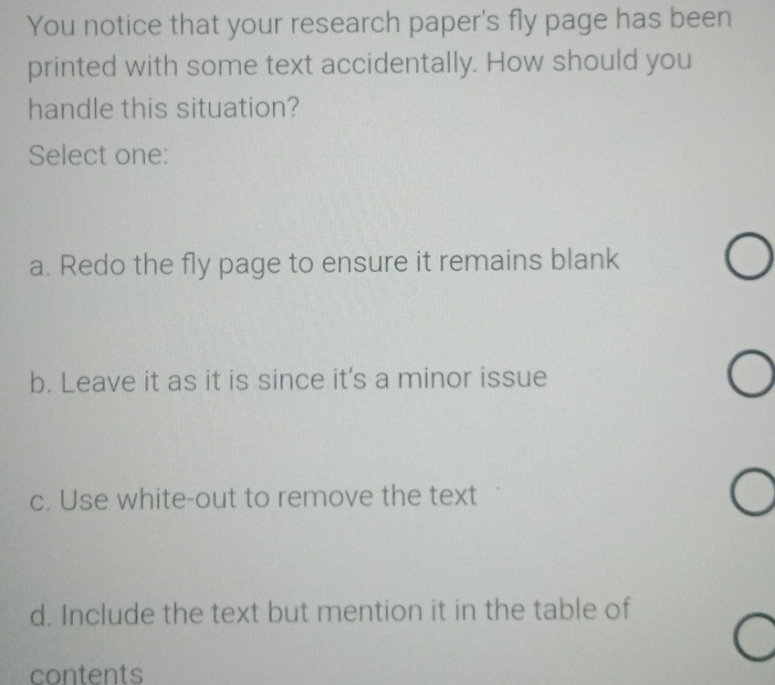 You notice that your research paper's fly page has been
printed with some text accidentally. How should you
handle this situation?
Select one:
a. Redo the fly page to ensure it remains blank
b. Leave it as it is since it's a minor issue
c. Use white-out to remove the text
d. Include the text but mention it in the table of
contents