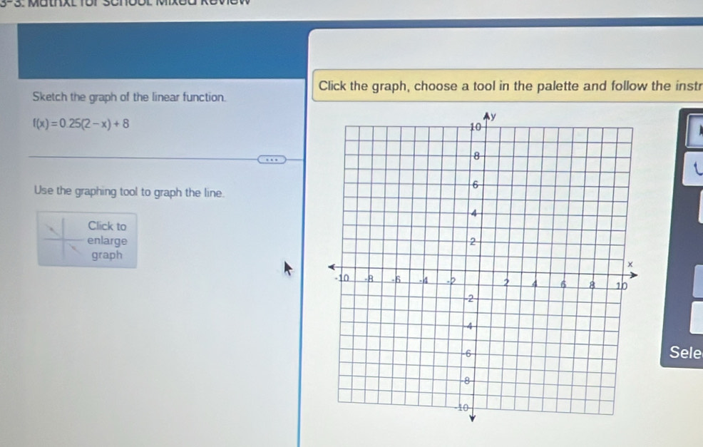 Click the graph, choose a tool in the palette and follow the instr 
Sketch the graph of the linear function.
f(x)=0.25(2-x)+8
Use the graphing tool to graph the line. 
Click to 
enlarge 
graph 
Sele