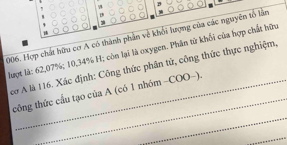 6
29
1
18
8
19
30
9
20
10 
2006. Hợp chất hữu cơ A có thành phần về khối lượng của các nguyên tố lần 
lượt là: 62,07%; 10, 34% H; còn lại là oxygen. Phân tử khối của hợp chất hữu 
_ 
cơ A là 116. Xác định: Công thức phân tử, công thức thực nghiệm, 
_ 
tcông thức cấu tạo của A (có 1 nhóm -COO−). 
_