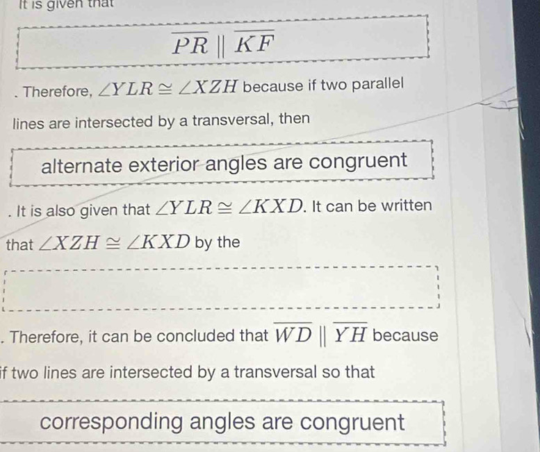 It is given that
overline PRparallel overline KF. Therefore, ∠ YLR≌ ∠ XZH because if two parallel 
lines are intersected by a transversal, then 
alternate exterior angles are congruent 
. It is also given that ∠ YLR≌ ∠ KXD. It can be written 
that ∠ XZH≌ ∠ KXD by the 
. Therefore, it can be concluded that overline WDparallel overline YH because 
if two lines are intersected by a transversal so that 
corresponding angles are congruent