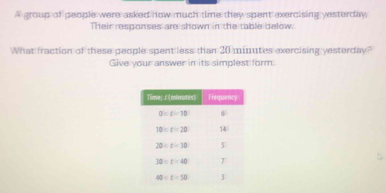 A group of people were asked how much time they spent exercising yesterday,
Their responses are shown in the table below.
What fraction of these people spent less than 20 minutes exercising yesterday?
Give your answer in its simplest form.