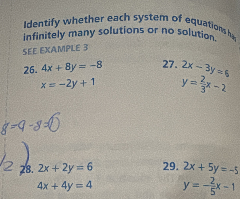 Identify whether each system of equations has 
infinitely many solutions or no solution. 
SEE EXAMPLE 3 
27. 
26. 4x+8y=-8 2x-3y=6
x=-2y+1
y= 2/3 x-2
29. 
28. 2x+2y=6 2x+5y=-5
4x+4y=4
y=- 2/5 x-1