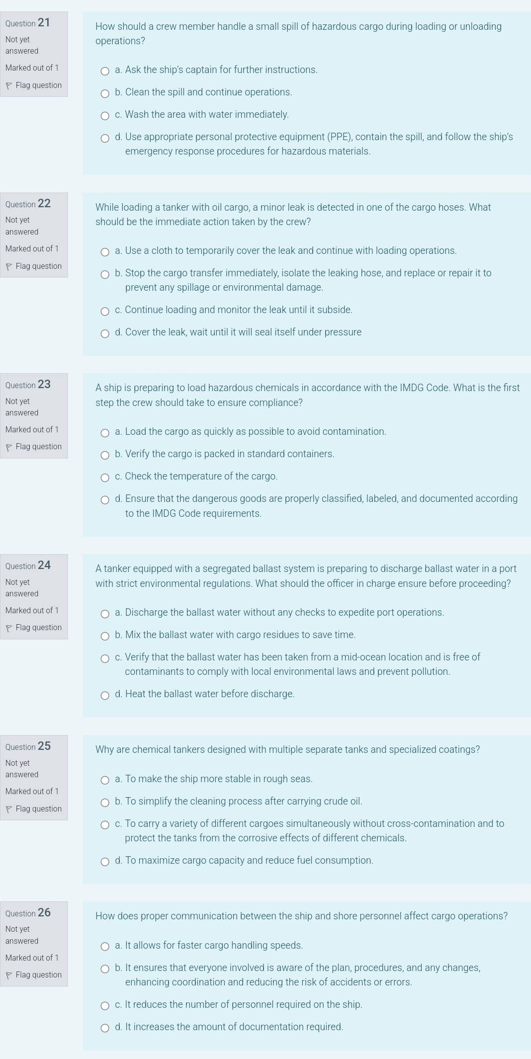 How should a crew member handle a small spill of hazardous cargo during loading or unloading
Not yet operations?
answered
Marked out of 1 a. Ask the ship's captain for further instructions.
Flag question b. Clean the spill and continue operations.
c. Wash the area with water immediately.
d. Use appropriate personal protective equipment (PPE), contain the spill, and follow the ship's
emergency response procedures for hazardous materials.
Question 22 While loading a tanker with oil cargo, a minor leak is detected in one of the cargo hoses. What
Not yet should be the immediate action taken by the crew?
answered
Marked out of 1 a. Use a cloth to temporarily cover the leak and continue with loading operations.
Flag question b. Stop the cargo transfer immediately, isolate the leaking hose, and replace or repair it to
prevent any spillage or environmental damage.
c. Continue loading and monitor the leak until it subside.
d. Cover the leak, wait until it will seal itself under pressure
Question 23 A ship is preparing to load hazardous chemicals in accordance with the IMDG Code. What is the first
Not yet step the crew should take to ensure compliance?
answered
Marked out of 1 a. Load the cargo as quickly as possible to avoid contamination.
₹ Flag question b. Verify the cargo is packed in standard containers.
c. Check the temperature of the cargo.
d. Ensure that the dangerous goods are properly classified, labeled, and documented according
to the IMDG Code requirements.
Question 24 A tanker equipped with a segregated ballast system is preparing to discharge ballast water in a port
Not yet with strict environmental regulations. What should the officer in charge ensure before proceeding?
answered
Marked out of 1 a. Discharge the ballast water without any checks to expedite port operations
Flag question b. Mix the ballast water with cargo residues to save time.
c. Verify that the ballast water has been taken from a mid-ocean location and is free of
contaminants to comply with local environmental laws and prevent pollution.
d. Heat the ballast water before discharge.
Question 25 Why are chemical tankers designed with multiple separate tanks and specialized coatings?
Not yet
answered a. To make the ship more stable in rough seas.
Marked out of 1
Flag question b. To simplify the cleaning process after carrying crude oil.
c. To carry a variety of different cargoes simultaneously without cross-contamination and to
protect the tanks from the corrosive effects of different chemicals.
d. To maximize cargo capacity and reduce fuel consumption.
Question 26 How does proper communication between the ship and shore personnel affect cargo operations?
Not yet
answered a. It allows for faster cargo handling speeds.
Marked out of 1
Flag question b. It ensures that everyone involved is aware of the plan, procedures, and any changes,
enhancing coordination and reducing the risk of accidents or errors.
c. It reduces the number of personnel required on the ship.
d. It increases the amount of documentation required.