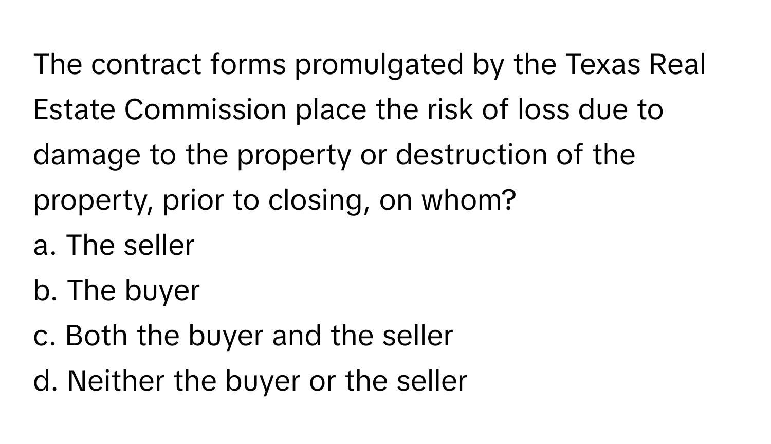 The contract forms promulgated by the Texas Real Estate Commission place the risk of loss due to damage to the property or destruction of the property, prior to closing, on whom?

a. The seller
b. The buyer
c. Both the buyer and the seller
d. Neither the buyer or the seller