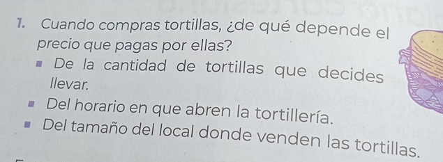 Cuando compras tortillas, ¿de qué depende el
precio que pagas por ellas?
De la cantidad de tortillas que decides
llevar.
Del horario en que abren la tortillería.
Del tamaño del local donde venden las tortillas.