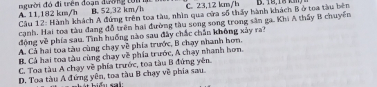 người đó đi trên đoạn đường tôn li C. 23,12 km/h B. 18,18 km/h
B. 52,32 km/h
A. 11,182 km/h Câu 12: Hành khách A đứng trên toa tàu, nhìn qua cửa số thấy hành khách B ở toa tàu bên
cạnh. Hai toa tàu đang đỗ trên hai đường tàu song song trong sân ga. Khi A thấy B chuyến
động về phía sau. Tình huống nào sau đây chắc chẩn không xảy ra?
A. Cả hai toa tàu cùng chạy về phía trước, B chạy nhanh hơn.
B. Cả hai toa tàu cùng chạy về phía trước, A chạy nhanh hơn.
C. Toa tàu A chạy về phía trước, toa tàu B đứng yên.
D. Toa tàu A đứng yên, toa tàu B chạy về phía sau.
et biểu sai