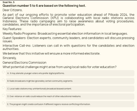 Soal No. 5
Question number 5 to 6 are based on the following text.
Dear Citizens
As part of our ongoing efforts to promote voter education ahead of Pilkada 2024, the
General Elections Commission (KPU) is collaborating with local radio stations across
Indonesia. These radio campaigns aim to raise awareness about voting procedures,
candidates, and the importance of electoral participation.
Key Features:
Weekly Radio Programs: Broadcasting essential election information in local languages.
Guest Speakers: Election experts, community leaders, and candidates will discuss pressing
issues.
Interactive Call-ins: Listeners can call in with questions for the candidates and election
authorities.
We believe that this initiative will ensure a more informed electorate.
Sincerely,
General Elections Commission
What potential challenge might arise from using local radio for voter education?
A. It may alienate younger voters who prefer digital platforms
B. Radio broadcasts might be ignored by certain community segments.
C. Local radio stations may unintentionally broadcast blased content.
D. Over-reliance on radio could reduce the reach of other educational mediums.
E. The program might create confusion if different regions receive conflicting information.