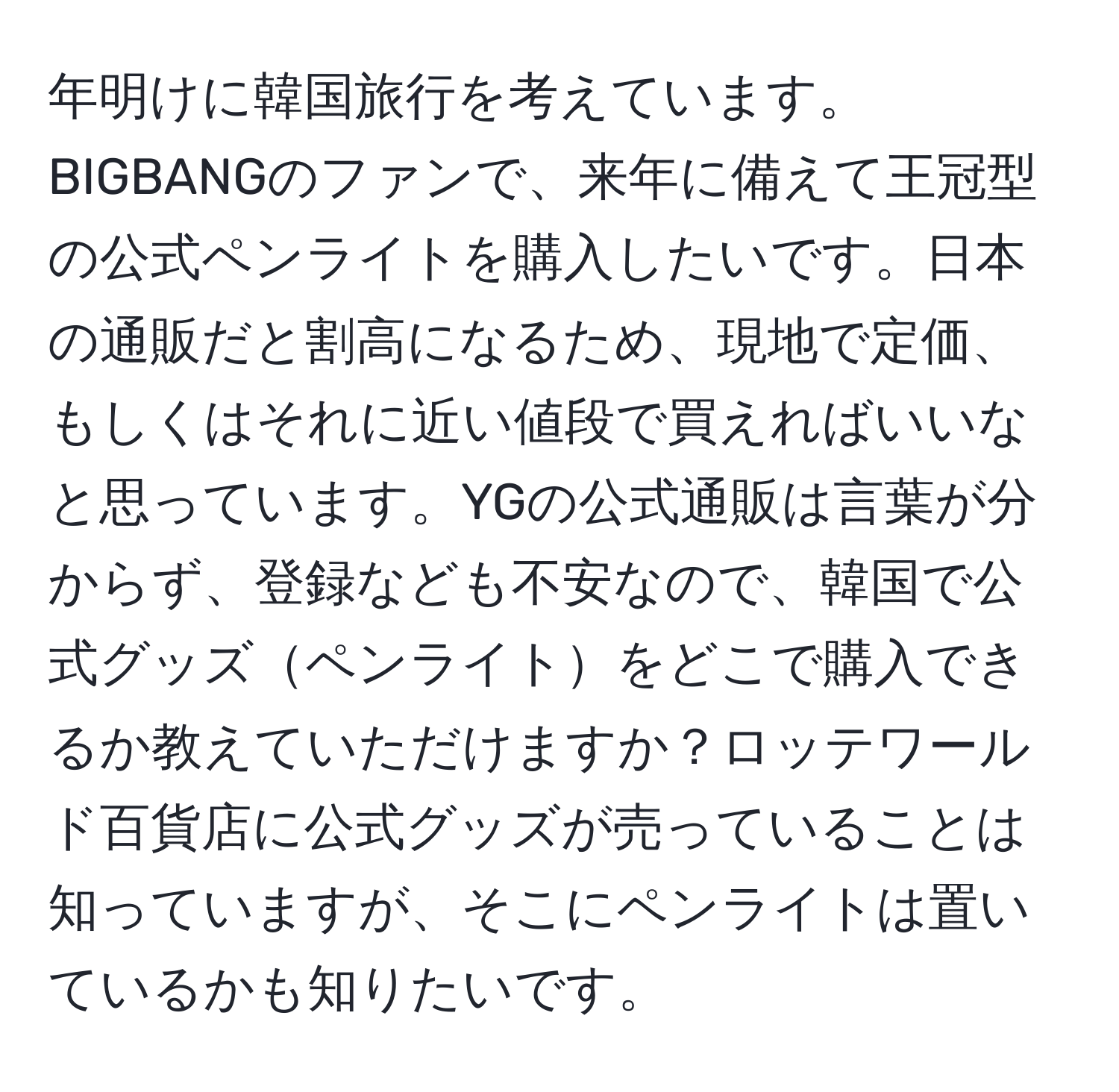 年明けに韓国旅行を考えています。BIGBANGのファンで、来年に備えて王冠型の公式ペンライトを購入したいです。日本の通販だと割高になるため、現地で定価、もしくはそれに近い値段で買えればいいなと思っています。YGの公式通販は言葉が分からず、登録なども不安なので、韓国で公式グッズペンライトをどこで購入できるか教えていただけますか？ロッテワールド百貨店に公式グッズが売っていることは知っていますが、そこにペンライトは置いているかも知りたいです。