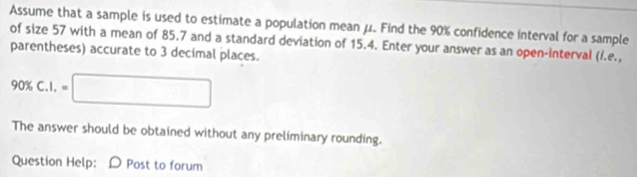 Assume that a sample is used to estimate a population mean μ. Find the 90% confidence interval for a sample 
of size 57 with a mean of 85.7 and a standard deviation of 15.4. Enter your answer as an open-interval (i.e., 
parentheses) accurate to 3 decimal places.
90% C.I,=□
The answer should be obtained without any preliminary rounding. 
Question Help: D Post to forum