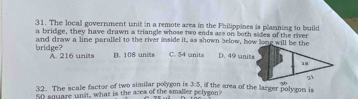 The local government unit in a remote area in the Fhilippines is planning to build
a bridge, they have drawn a triangle whose two ends are on both sides of the river
and draw a line parallel to the river inside it, as shown below, how long will be the
bridge? C. 54 units D. 49 units
A. 216 units B. 108 units
18
21
36
32. The scale factor of two similar polygon is 3:5 , if the area of the larger polygon is
50 square unit, what is the area of the smaller polygon?