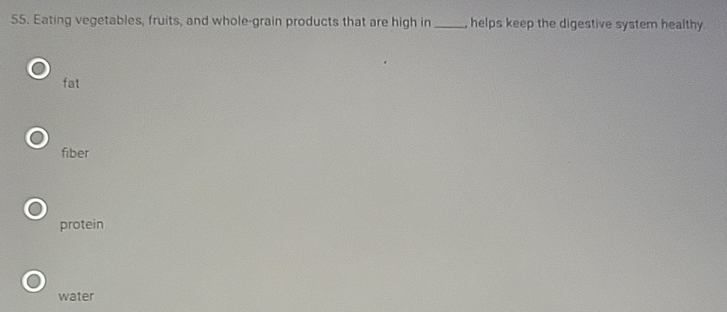 Eating vegetables, fruits, and whole-grain products that are high in _, helps keep the digestive system healthy .
fat
fiber
protein
water