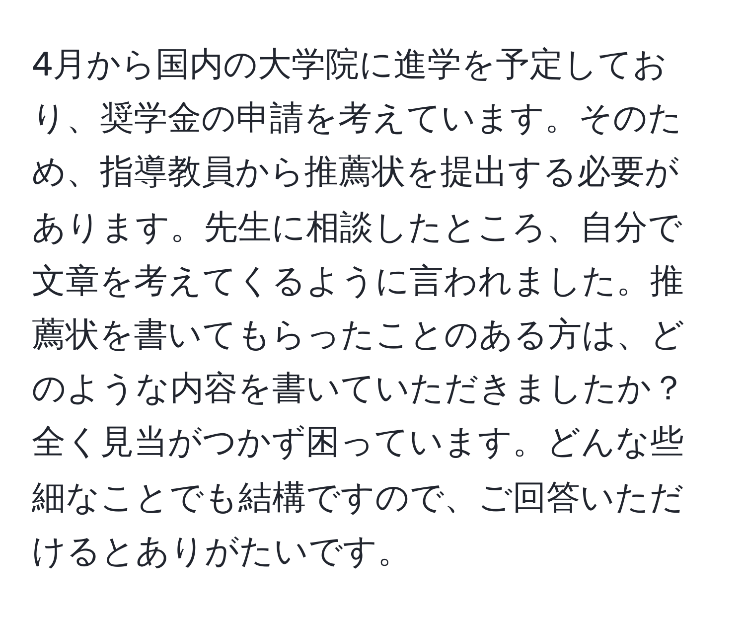 4月から国内の大学院に進学を予定しており、奨学金の申請を考えています。そのため、指導教員から推薦状を提出する必要があります。先生に相談したところ、自分で文章を考えてくるように言われました。推薦状を書いてもらったことのある方は、どのような内容を書いていただきましたか？全く見当がつかず困っています。どんな些細なことでも結構ですので、ご回答いただけるとありがたいです。