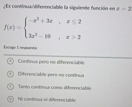 ¿Es continua/diferenciable la siguiente función en x=2
f(x)=beginarrayl -x^2+3x,x≤ 2 3x^2-10,x>2endarray.
Escoge 1 respuesta:
A Continua pero no diferenciable
B) Diferenciable pero no continua
c) Tanto continua como diferenciable
Dì Ni continua ni diferenciable