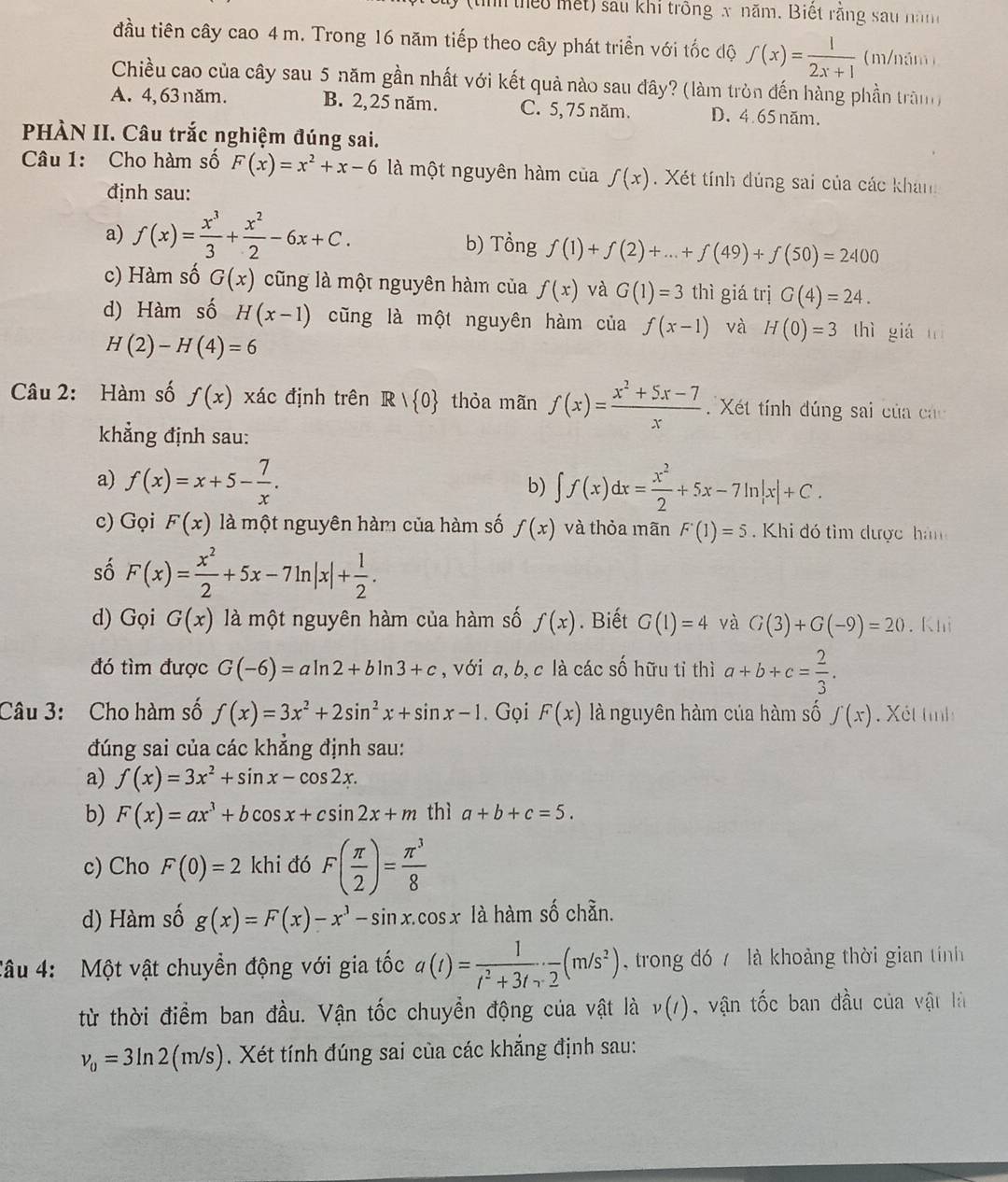 (tình theo mết) sau khi trông x năm. Biết rằng sau năm
đầu tiên cây cao 4 m. Trong 16 năm tiếp theo cây phát triển với tốc độ f(x)= 1/2x+1  m/năm)
Chiều cao của cây sau 5 năm gần nhất với kết quả nào sau đây? (làm tròn đến hàng phần trăn)
A. 4, 63 năm. B. 2, 25 năm. C. 5, 75 năm. D. 4.65 năm.
PHÀN II. Câu trắc nghiệm đúng sai.
Câu 1: Cho hàm số F(x)=x^2+x-6 là một nguyên hàm của f(x). Xét tính đủng sai của các khán
định sau:
a) f(x)= x^3/3 + x^2/2 -6x+C. b) Tổng f(1)+f(2)+...+f(49)+f(50)=2400
c) Hàm số G(x) cũng là một nguyên hàm của f(x) và G(1)=3 thì giá trị G(4)=24.
d) Hàm số H(x-1) cũng là một nguyên hàm của f(x-1) và H(0)=3 thì giá tí
H(2)-H(4)=6
Câu 2: Hàm số f(x) xác định trên Rvee  0 thỏa mãn f(x)= (x^2+5x-7)/x  Xét tính đúng sai của các
khẳng định sau:
a) f(x)=x+5- 7/x . ∈t f(x)dx= x^2/2 +5x-7ln |x|+C.
b)
c) Gọi F(x) là một nguyên hàm của hàm số f(x) và thỏa mãn F'(1)=5 Khi đó tìm được hà
số F(x)= x^2/2 +5x-7ln |x|+ 1/2 .
d) Gọi G(x) là một nguyên hàm của hàm số f(x). Biết G(1)=4 và G(3)+G(-9)=20. Khi
đó tìm được G(-6)=aln 2+bln 3+c , với a, b, c là các số hữu tỉ thì a+b+c= 2/3 .
Câu 3: Cho hàm số f(x)=3x^2+2sin^2x+sin x-1.Gọi F(x) là nguyên hàm của hàm số f(x) Xét tình
đúng sai của các khẳng định sau:
a) f(x)=3x^2+sin x-cos 2x.
b) F(x)=ax^3+bcos x+csin 2x+m thì a+b+c=5.
c) Cho F(0)=2 khi đó F( π /2 )= π^3/8 
d) Hàm số g(x)=F(x)-x^3-sin x.cos x là hàm số chẵn.
Câu 4: Một vật chuyển động với gia tốc a(t)= 1/t^2+3t · frac 2(m/s^2) trong đó 7 là khoảng thời gian tính
từ thời điểm ban đầu. Vận tốc chuyển động của vật là v(t) , vận tốc ban đầu của vật là
v_0=3ln 2(m/s). Xét tính đúng sai của các khẳng định sau: