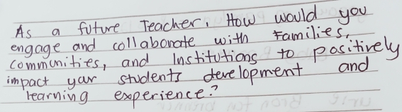 As a future Teacher, How would you 
engage and collaborate with ramilies, 
communities, and lnstitutions to positively 
impact your students development and 
learning experience?