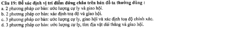 Để xác định vị trí điểm đứng chân trên bản đồ ta thường dùng :
a. 2 phương pháp cơ bản: ước lượng cự ly và giao hội.
b. 2 phương pháp cơ bản: xác định toạ độ và giao hội.
c. 3 phương pháp cơ bản: ước lượng cự ly, giao hội và xác định toạ độ chính xác.
d. 3 phương pháp cơ bản: ước lượng cự ly, tìm địa vật dài thắng và giao hội.