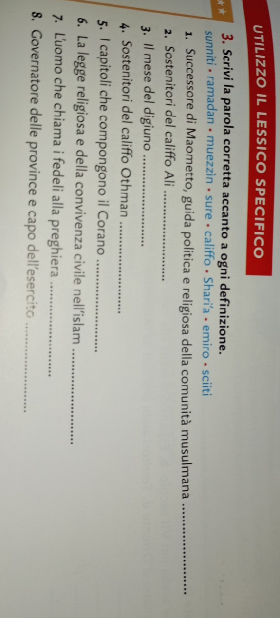 UTILIZZO IL LESSICO SPECIFICO 
** 3. Scrivi la parola corretta accanto a ogni definizione. 
sunniti • ramadan • muezzìn • sure • califfo • Shari'a • emiro • sciiti 
1. Successore di Maometto, guida politica e religiosa della comunità musulmana_ 
2. Sostenitori del califfo Ali_ 
3. Il mese del digiuno_ 
4. Sostenitori del califfo Othman_ 
5. I capitoli che compongono il Corano_ 
6. La legge religiosa e della convivenza civile nell’islam_ 
7. Luomo che chiama i fedeli alla preghiera_ 
8. Governatore delle province e capo dell'esercito_