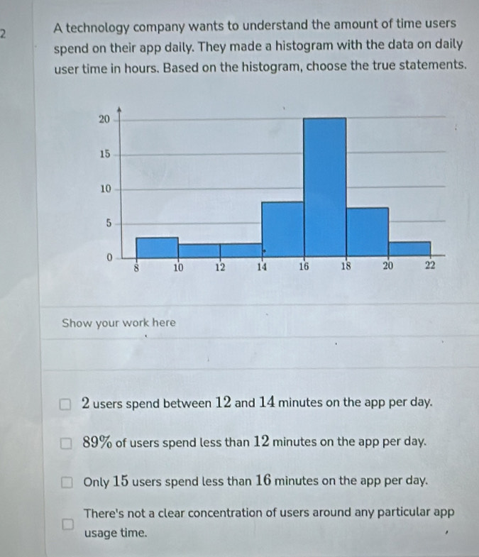 A technology company wants to understand the amount of time users
spend on their app daily. They made a histogram with the data on daily
user time in hours. Based on the histogram, choose the true statements.
Show your work here
2 users spend between 12 and 14 minutes on the app per day.
89% of users spend less than 12 minutes on the app per day.
Only 15 users spend less than 16 minutes on the app per day.
There's not a clear concentration of users around any particular app
usage time.