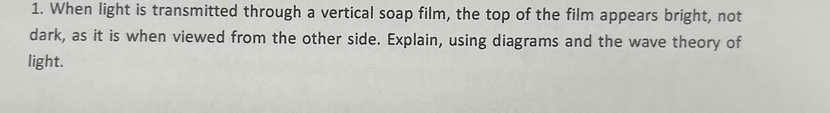 When light is transmitted through a vertical soap film, the top of the film appears bright, not 
dark, as it is when viewed from the other side. Explain, using diagrams and the wave theory of 
light.