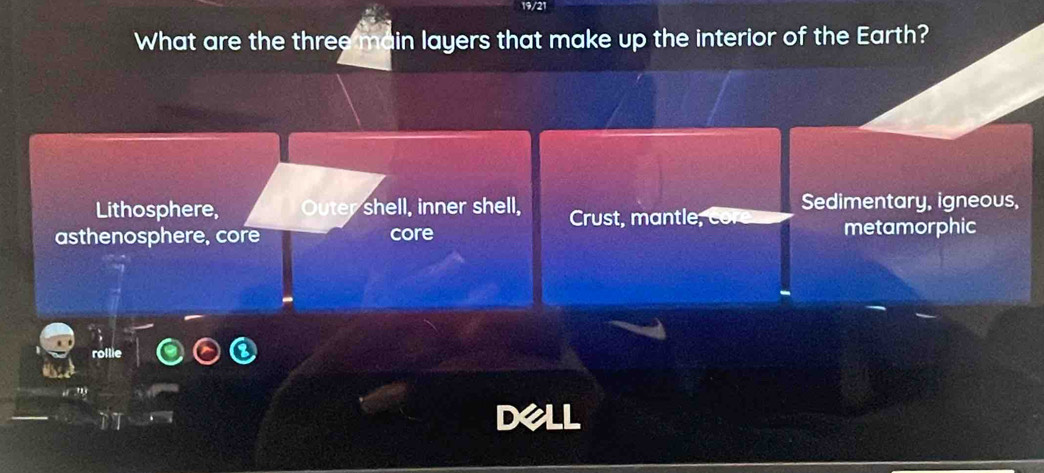 19/21
What are the three main layers that make up the interior of the Earth?
Lithosphere, Outer shell, inner shell, Crust, mantle; Sedimentary, igneous,
asthenosphere, core core metamorphic
rollie
Dell