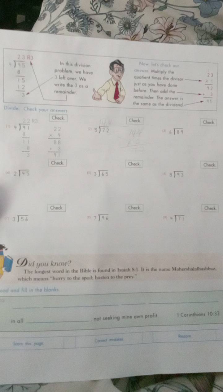 beginarrayr 2.3 7 8 8 hline 15 12 hline 30endarray endarray R
In this division
Now, let's check our
problem, we have
answer. Multiply the
3 left over. We
quotient times the divisor
just as you have done beginarrayr 23 * 4 hline endarray
write the 3 as a before. Then add the
remainder. remainder. The answer is frac +3 endarray  3/75 
the same as the dividend
Divide. Check your answers
Check Chack
beginarrayr beginarrayr 2.21 8encloselongdiv encloselongdiv 3.1endarray  frac 1 0endarray - 1/3 endarray beginarrayr 22 * 4 hline 88 +3 hline 11endarray beginarrayr □  5encloselongdiv 72endarray Check
(2) beginarrayr 6encloselongdiv 89endarray
frac  1/72 
Check Check Check
(4) beginarrayr 2encloselongdiv 45endarray  beginarrayr 3encloselongdiv 65endarray beginarrayr 8encloselongdiv 93endarray
Check. Check Check
beginarrayr 3encloselongdiv 56endarray
(B) beginarrayr 7encloselongdiv 96endarray beginarrayr 4encloselongdiv 71endarray
Did you know?
The longest word in the Bible is found in Isaiah 8:1. It is the name Mahershalalhashbaz.
which means "hurry to the spoil; hasten to the prey."
_
ead and fill in the blanks.
_
_
0
_
in all_
_
, not seeking mine own profit. l Corinthians 10:33
Rescore
Correct mistakes
Score this page