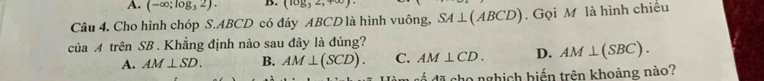 A. (-∈fty ;log _32). B. (log _32,+∈fty )·
Câu 4. Cho hình chóp S. ABCD có đáy ABCD là hình vuông, SA⊥ (ABCD). Gọi M là hình chiều
của A trên SB. Khẳng định nào sau đây là đúng?
A. AM⊥ SD. B. AM⊥ (SCD). C. AM⊥ CD. D. AM⊥ (SBC). 
đố đã cho nghịch biến trên khoảng nào?