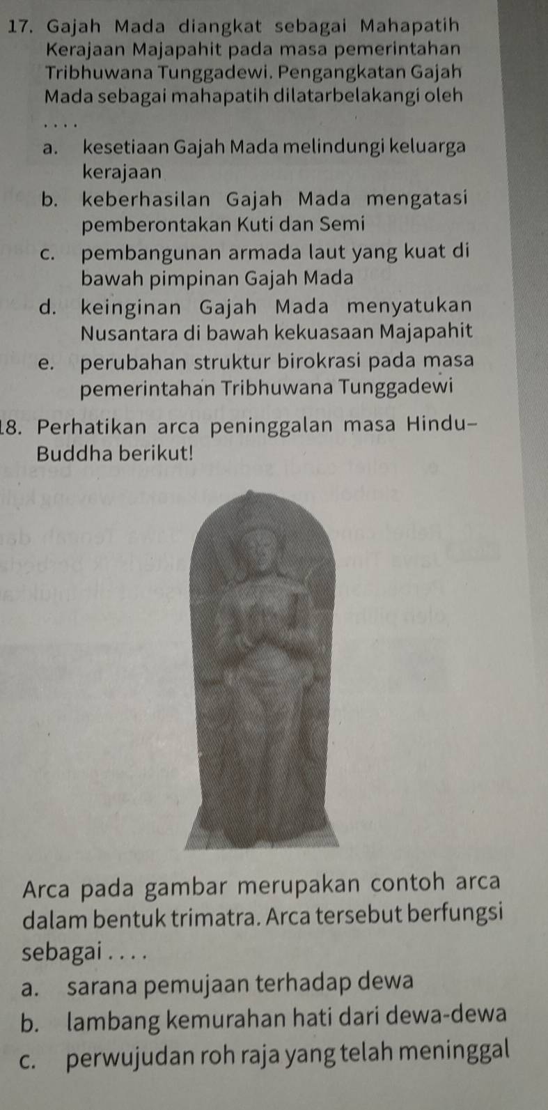 Gajah Mada diangkat sebagai Mahapatih
Kerajaan Majapahit pada masa pemerintahan
Tribhuwana Tunggadewi. Pengangkatan Gajah
Mada sebagai mahapatih dilatarbelakangi oleh
a. kesetiaan Gajah Mada melindungi keluarga
kerajaan
b. keberhasilan Gajah Mada mengatasi
pemberontakan Kuti dan Semi
c. pembangunan armada laut yang kuat di
bawah pimpinan Gajah Mada
d. keinginan Gajah Mada menyatukan
Nusantara di bawah kekuasaan Majapahit
e. perubahan struktur birokrasi pada masa
pemerintahan Tribhuwana Tunggadewi
18. Perhatikan arca peninggalan masa Hindu-
Buddha berikut!
Arca pada gambar merupakan contoh arca
dalam bentuk trimatra. Arca tersebut berfungsi
sebagai . . . .
a. sarana pemujaan terhadap dewa
b. lambang kemurahan hati dari dewa-dewa
c. perwujudan roh raja yang telah meninggal