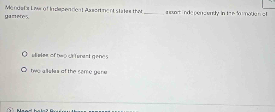 Mendel's Law of Independent Assortment states that _assort independently in the formation of
gametes.
alleles of two different genes
two alleles of the same gene