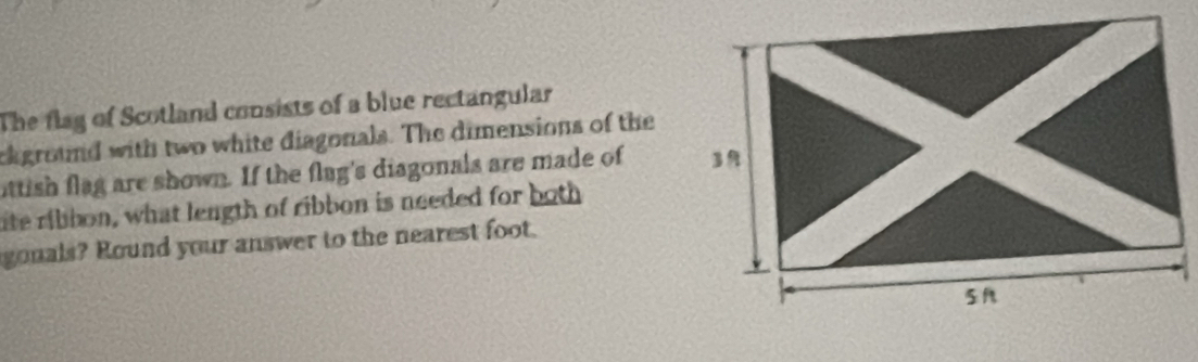 The flag of Scotland consists of a blue rectangular 
ckground with two white diagonals. The dimensions of the 
ittish flag are shown. If the flug's diagonals are made of 
ite ribbon, what length of ribbon is needed for both 
gonals? Round your answer to the nearest foot.