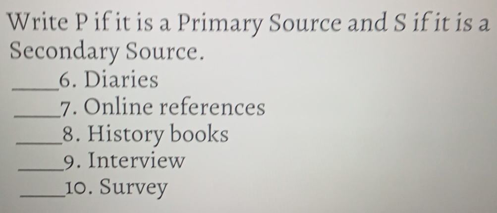 Write P if it is a Primary Source and S if it is a 
Secondary Source. 
_6. Diaries 
_7. Online references 
_8. History books 
_9. Interview 
_10. Survey