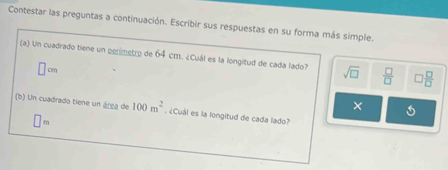 Contestar las preguntas a continuación. Escribir sus respuestas en su forma más simple.
(a) Un cuadrado tiene un perimetro de 64 cm. ¿Cuál es la longitud de cada lado? sqrt(□ )  □ /□   □  □ /□  
□ cm
×
(b) Un cuadrado tiene un área de 100m^2. ¿Cuál es la longitud de cada lado?
□ m