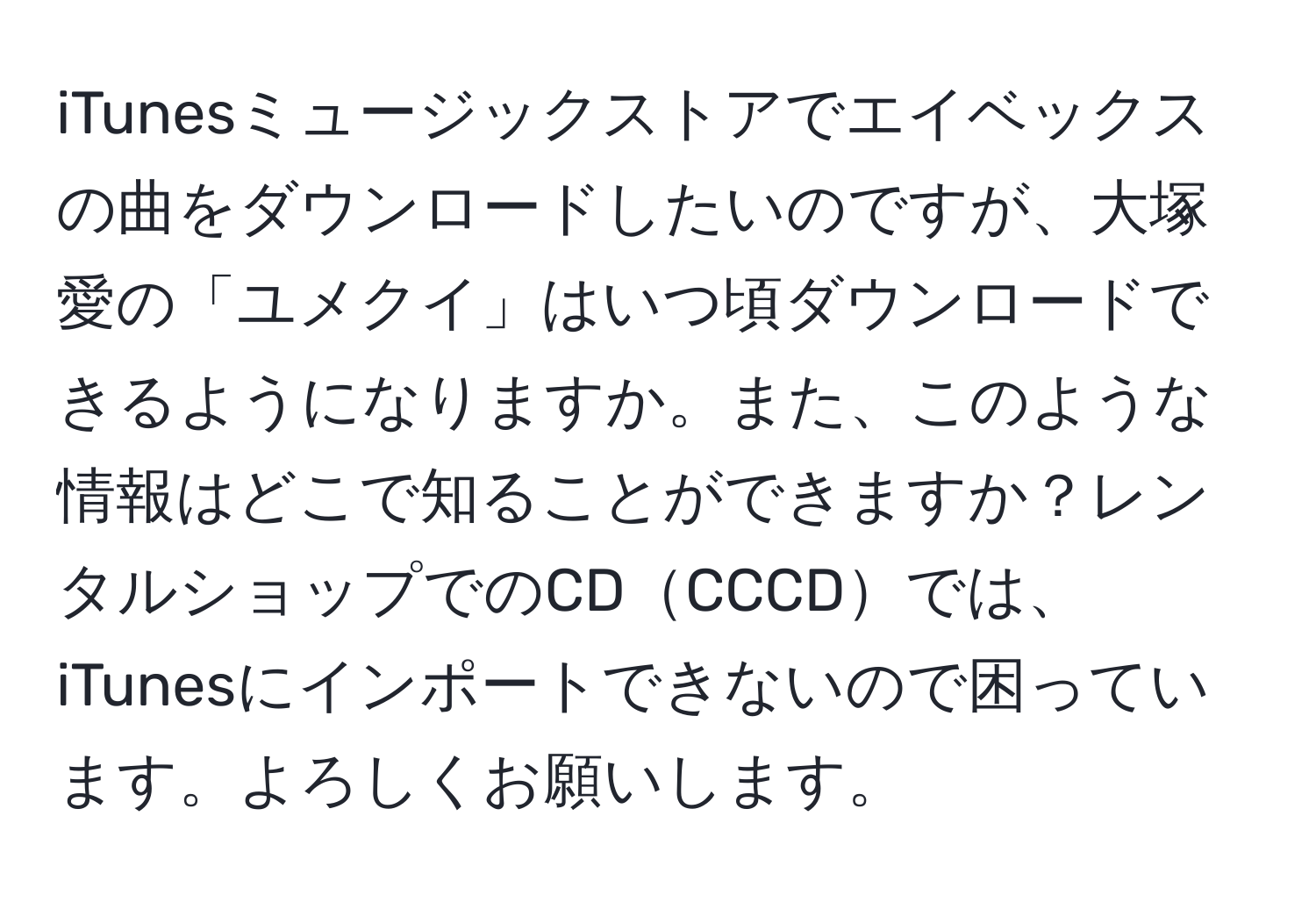 iTunesミュージックストアでエイベックスの曲をダウンロードしたいのですが、大塚愛の「ユメクイ」はいつ頃ダウンロードできるようになりますか。また、このような情報はどこで知ることができますか？レンタルショップでのCDCCCDでは、iTunesにインポートできないので困っています。よろしくお願いします。