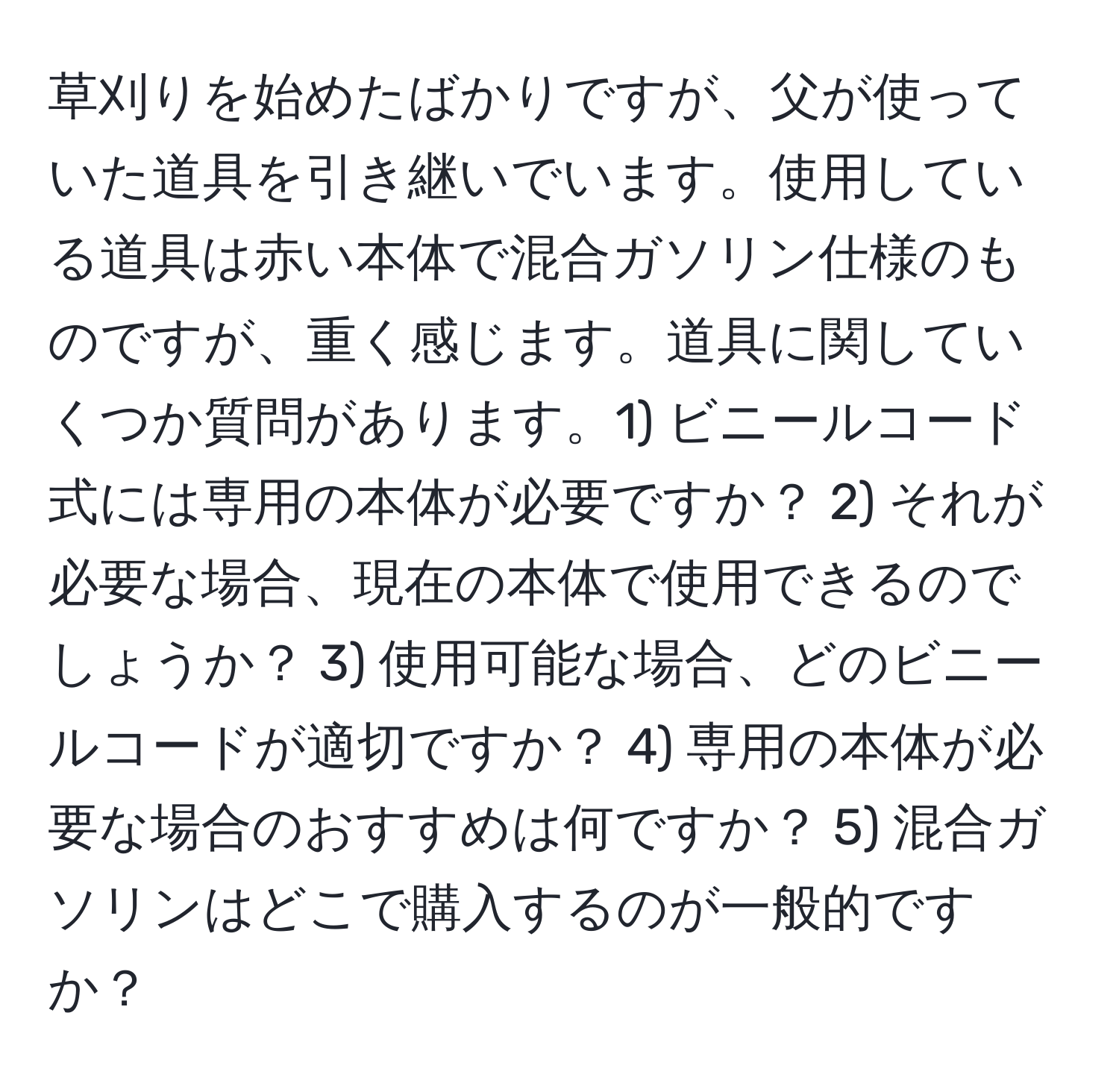 草刈りを始めたばかりですが、父が使っていた道具を引き継いでいます。使用している道具は赤い本体で混合ガソリン仕様のものですが、重く感じます。道具に関していくつか質問があります。1) ビニールコード式には専用の本体が必要ですか？ 2) それが必要な場合、現在の本体で使用できるのでしょうか？ 3) 使用可能な場合、どのビニールコードが適切ですか？ 4) 専用の本体が必要な場合のおすすめは何ですか？ 5) 混合ガソリンはどこで購入するのが一般的ですか？