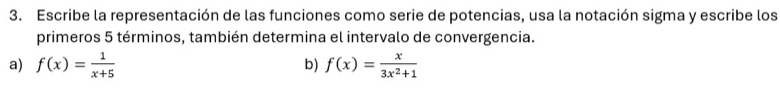 Escribe la representación de las funciones como serie de potencias, usa la notación sigma y escribe los 
primeros 5 términos, también determina el intervalo de convergencia. 
a) f(x)= 1/x+5  b) f(x)= x/3x^2+1 