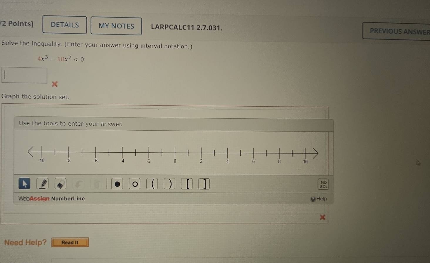 DETAILS MY NOTES LARPCALC11 2.7.031. PREVIOUS ANSWER 
Solve the inequality. (Enter your answer using interval notation.)
4x^3-10x^2<0</tex> 
□ 
Graph the solution set. 
Use the tools to enter your answer. 
A 
) 
NO 
SOL 
We Assign NumberLine Help 
Need Help? Read it