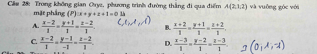 Trong không gian Oxyz, phương trình đường thẳng đi qua điểm A(2;1;2) và vuông góc với
mặt phẳng ( ):x+y+z+1=0 là
A.  (x-2)/1 = (y+1)/1 = (z-2)/1 .  (x+2)/1 = (y+1)/1 = (z+2)/1 . 
B.
C.  (x-2)/1 = (y-1)/-1 = (z-2)/1 .  (x-3)/1 = (y-2)/1 = (z-3)/1 . 
D.