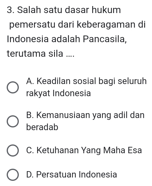 Salah satu dasar hukum
pemersatu dari keberagaman di
Indonesia adalah Pancasila,
terutama sila ....
A. Keadilan sosial bagi seluruh
rakyat Indonesia
B. Kemanusiaan yang adil dan
beradab
C. Ketuhanan Yang Maha Esa
D. Persatuan Indonesia