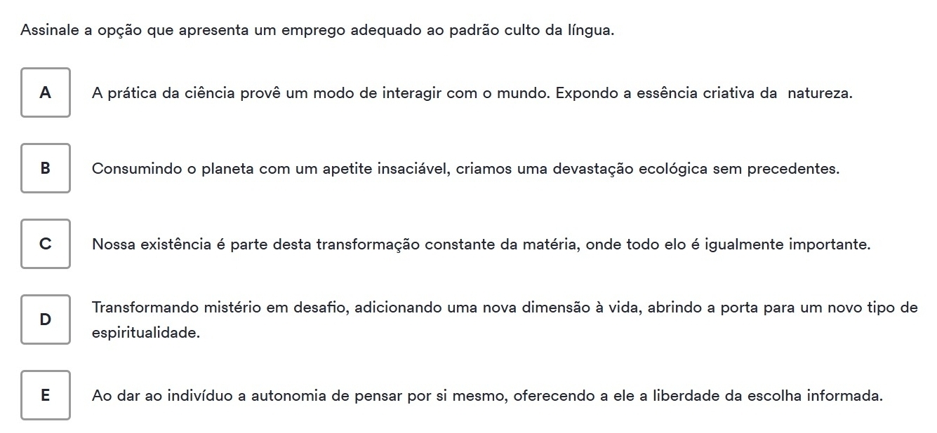 Assinale a opção que apresenta um emprego adequado ao padrão culto da língua.
A A prática da ciência provê um modo de interagir com o mundo. Expondo a essência criativa da natureza.
B Consumindo o planeta com um apetite insaciável, criamos uma devastação ecológica sem precedentes.
C Nossa existência é parte desta transformação constante da matéria, onde todo elo é igualmente importante.
Transformando mistério em desafio, adicionando uma nova dimensão à vida, abrindo a porta para um novo tipo de
D
espiritualidade.
E Ao dar ao indivíduo a autonomia de pensar por si mesmo, oferecendo a ele a liberdade da escolha informada.