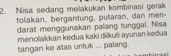 Nisa sedang melakukan kombinasi gerak 
tolakan, bergantung, putaran, dan men- 
darat menggunakan palang tunggal. Nisa 
menolakkan kedua kaki diikuti ayunan kedua 
tangan ke atas untuk ... palang.