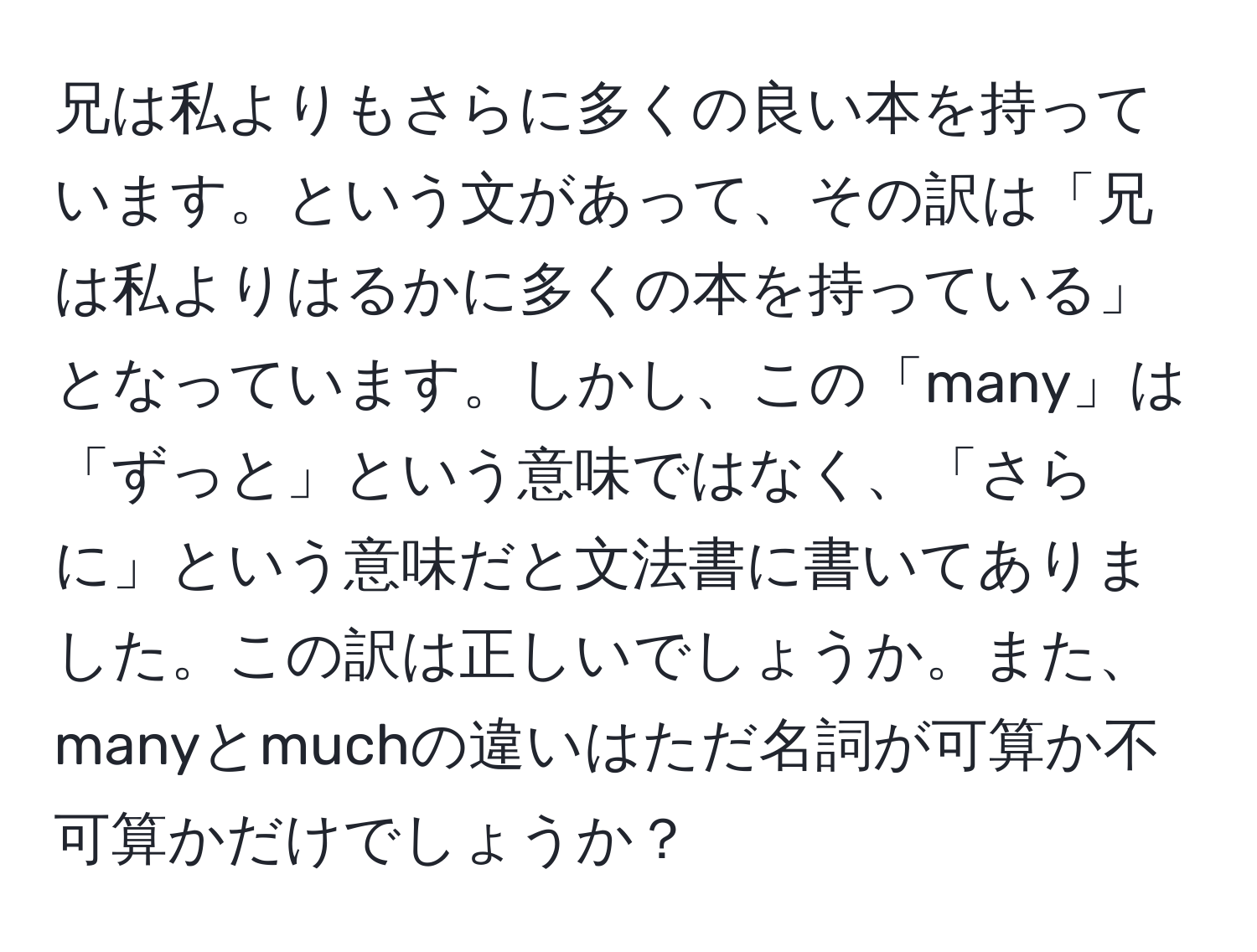 兄は私よりもさらに多くの良い本を持っています。という文があって、その訳は「兄は私よりはるかに多くの本を持っている」となっています。しかし、この「many」は「ずっと」という意味ではなく、「さらに」という意味だと文法書に書いてありました。この訳は正しいでしょうか。また、manyとmuchの違いはただ名詞が可算か不可算かだけでしょうか？