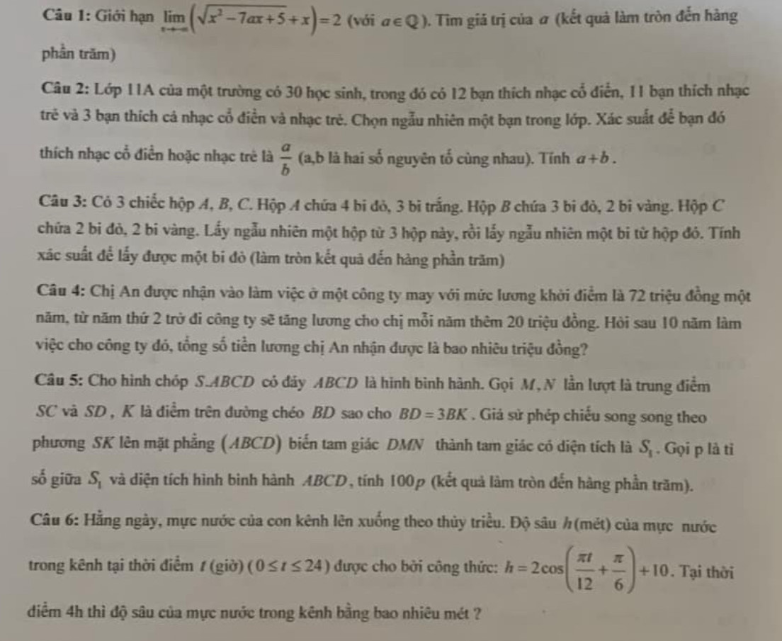 Giới hạn limlimits _xto -∈fty (sqrt(x^2-7ax+5)+x)=2 (với a∈ Q) 0. Tim giá trị của # (kết quả làm tròn đến hàng
phần trăm)
Câu 2: Lớp 11A của một trường có 30 học sinh, trong đó có 12 bạn thích nhạc cổ điễn, 11 bạn thích nhạc
trẻ và 3 bạn thích cả nhạc cổ điền và nhạc trẻ. Chọn ngẫu nhiên một bạn trong lớp. Xác suất để bạn đó
thích nhạc cổ điễn hoặc nhạc trẻ là  a/b  (a,b là hai số nguyên tố cùng nhau). Tính a+b.
Câu 3: Cỏ 3 chiếc hộp A, B, C. Hộp A chứa 4 bi đỏ, 3 bi trắng. Hộp B chứa 3 bi đỏ, 2 bi vàng. Hộp C
chữa 2 bi đỏ, 2 bi vàng. Lấy ngẫu nhiên một hộp từ 3 hộp này, rồi lấy ngẫu nhiên một bi từ hộp đó. Tính
xác suất để lấy được một bi đỏ (làm tròn kết quả đến hàng phần trăm)
Câu 4: Chị An được nhận vào làm việc ở một công ty may với mức lương khởi điểm là 72 triệu đồng một
năm, từ năm thứ 2 trở đi công ty sẽ tăng lương cho chị mỗi năm thêm 20 triệu đồng. Hỏi sau 10 năm làm
việc cho công ty đó, tổng số tiền lương chị An nhận được là bao nhiêu triệu đồng?
Câu 5: Cho hình chóp S.ABCD có dảy ABCD là hình bình hành. Gọi M, N lần lượt là trung điểm
SC và SD , K là điểm trên đường chéo BD sao cho BD=3BK Giả sử phép chiếu song song theo
phương SK lên mặt phẳng (ABCD) biến tam giác DMN thành tam giác có diện tích là S_1. Gọi p là ti
số giữa S_1 và diện tích hình binh hành ABCD, tính 100p (kết quả làm tròn đến hàng phần trăm).
Câu 6: Hằng ngày, mực nước của con kênh lên xuống theo thủy triều. Độ sâu h (mét) của mực nước
trong kênh tại thời điểm / (giờ) (0≤ t≤ 24) được cho bởi công thức: h=2cos ( π t/12 + π /6 )+10. Tại thời
diểm 4h thì độ sâu của mực nước trong kênh bằng bao nhiêu mét ?