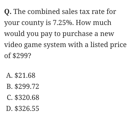 The combined sales tax rate for
your county is 7.25%. How much
would you pay to purchase a new
video game system with a listed price
of $299?
A. $21.68
B. $299.72
C. $320.68
D. $326.55