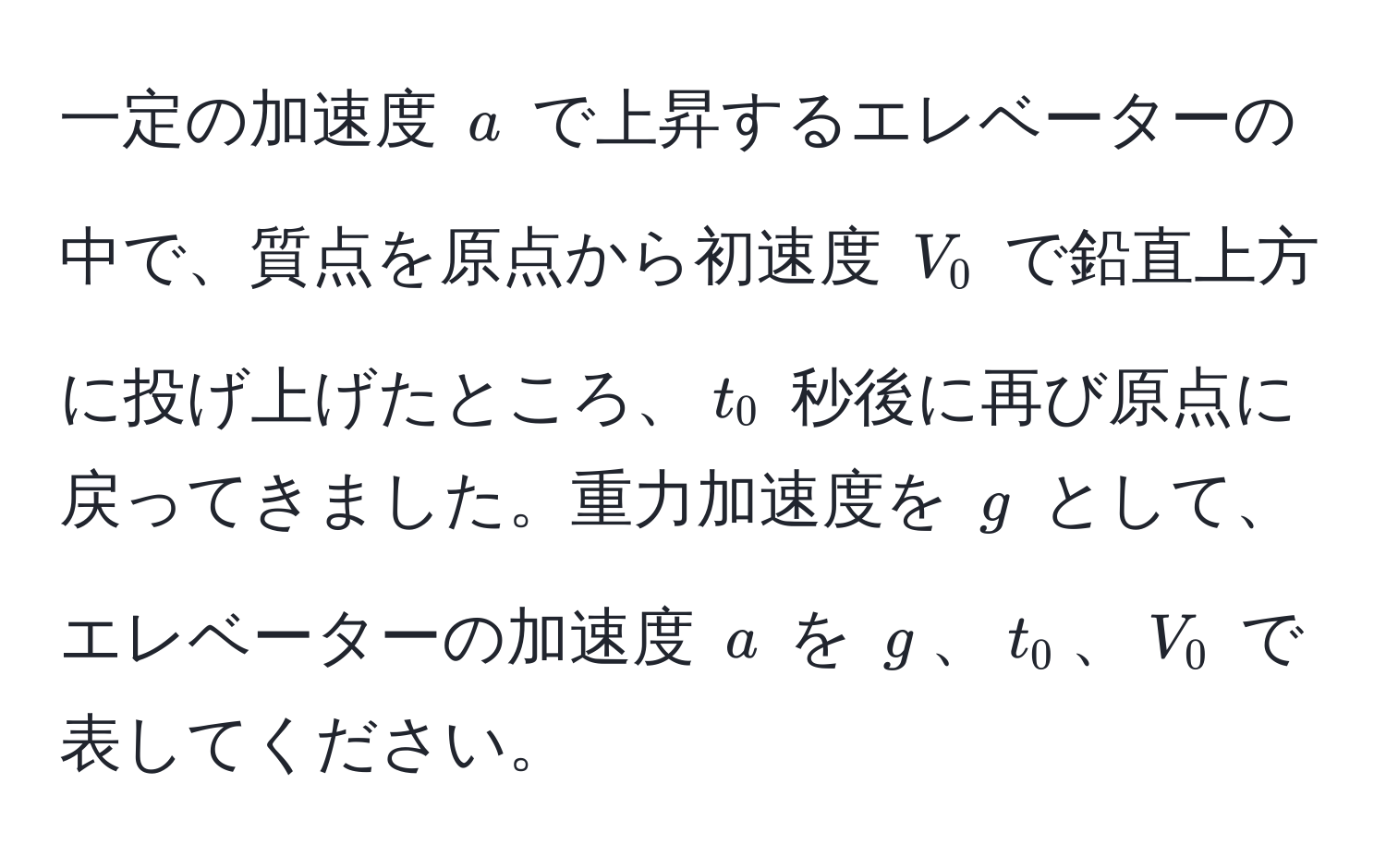 一定の加速度 (a) で上昇するエレベーターの中で、質点を原点から初速度 (V_0) で鉛直上方に投げ上げたところ、(t_0) 秒後に再び原点に戻ってきました。重力加速度を (g) として、エレベーターの加速度 (a) を (g)、(t_0)、(V_0) で表してください。