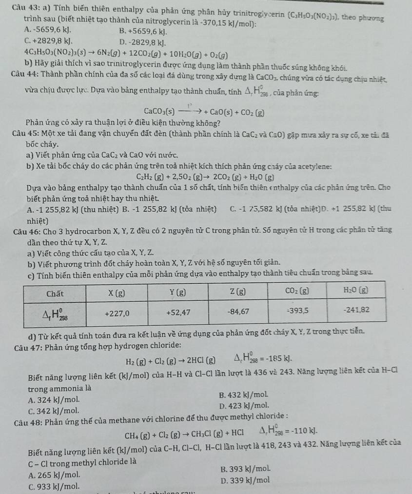 Tính biến thiên enthalpy của phản ứng phân hủy trinitroglycerin (C_3H_5O_3(NO_2)_3) , theo phương
trình sau (biết nhiệt tạo thành của nitroglycerin là -370,15 kJ/mol):
A. -5659,6 kJ. B. +5659,6 kJ.
C. +2 829,8 kJ. D. -2829,8 kJ.
4C_3H_5O_3(NO_2)_3(s)to 6N_2(g)+12CO_2(g)+10H_2O(g)+O_2(g)
b) Hãy giải thích vì sao trinitroglycerin được ứng dụng làm thành phần thuốc súng không khói.
Câu 44: Thành phần chính của đa số các loại đá dùng trong xây dựng là CaCO_3, chúng vừa có tác dụng chịu nhiệt,
vừa chịu được lực. Dựa vào bảng enthalpy tạo thành chuẩn, tính △ _rH_(298)° , của phản ứng:
CaCO_3(s)xrightarrow I^3+CaO(s)+CO_2(g)
Phản ứng có xảy ra thuận lợi ở điều kiện thường không?
Câu 45: Một xe tải đang vận chuyển đất đèn (thành phần chính là CaC_2 và CaO) gặp mưa xảy ra sự cố, xe tải đã
bốc cháy.
a) Viết phản ứng của CaC_2 và CaO với nước.
b) Xe tải bốc cháy do các phản ứng trên toả nhiệt kích thích phản ứng cháy của acetylene:
C_2H_2(g)+2,5O_2(g)to 2CO_2(g)+H_2O(g)
Dựa vào bảng enthalpy tạo thành chuẩn của 1 số chất, tính biến thiên enthalpy của các phản ứng trên. Cho
biết phản ứng toả nhiệt hay thu nhiệt.
A. -1 255,82 kJ (thu nhiệt) B. -1 255,82 kJ (tỏa nhiệt) C. -1 75,582 kJ (tỏa nhiệt)D. +1 255,82 kJ (thu
nhiệt)
Câu 46: Cho 3 hydrocarbon X, Y, Z đều có 2 nguyên tử C trong phân tử. Số nguyên tử H trong các phân tử tăng
dần theo thứ tự X, Y, Z.
a) Viết công thức cấu tạo của X, Y, Z.
b) Viết phương trình đốt cháy hoàn toàn X, Y, Z với hệ số nguyên tối giản.
c) Tính biến thiên enthalpy của mỗi phản ứng dựa vào enthalpy tạo thành tiêu chuẩn trong bảng sau.
d) Từ kết quả tính toán đưa ra kết luận về ứng dụng của phản ứng đốt cháy X, Y, Z trong thực tiễn.
Câu 47: Phản ứng tổng hợp hydrogen chloride:
H_2(g)+Cl_2(g)to 2HCl(g) △ _c H_(298)^0=-185kJ.
Biết năng lượng liên kết (kJ/mol) của H-H và Cl-Cl lần lượt là 436 và 243. Năng lượng liên kết của H-Cl
trong ammonia là
A. 324 kJ/mol. B. 432 kJ/mol.
C. 342 kJ/mol. D. 423 kJ/mol.
Câu 48: Phản ứng thế của methane với chlorine để thu được methyl chloride :
CH_4(g)+Cl_2(g)to CH_3Cl(g)+HCl △ _rH_(298)^0=-110kJ.
Biết năng lượng liên kết (kJ/mol) của C-H , Cl-Cl, H-Cl lần lượt là 418, 243 và 432. Năng lượng liên kết của
C - Cl trong methyl chloride là
A. 265 kJ/mol. B. 393 kJ/mol.
C. 933 kJ/mol. D. 339 kJ/mol