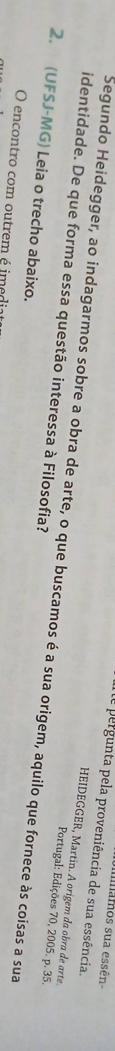 imamos sua essên- 
de pergunta pela proveniência de sua essência. 
HEIDEGGER, Martin. A origem da obra de arte. 
identidade. De que forma essa questão interessa à Filosofia? Segundo Heidegger, ao indagarmos sobre a obra de arte, o que buscamos é a sua origem, aquilo que fornece às coisas a sua 
Portugal: Edições 70, 2005. p. 35. 
2. (UFSJ-MG) Leia o trecho abaixo. 
O encontro com outrem é imedia